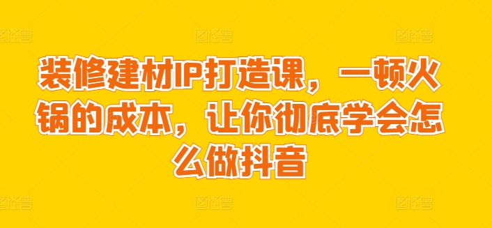 装修建材IP打造课，一顿火锅的成本，让你彻底学会怎么做抖音-117资源网