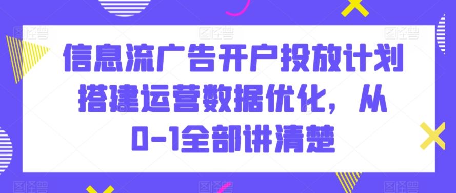 信息流广告开户投放计划搭建运营数据优化，从0-1全部讲清楚-117资源网