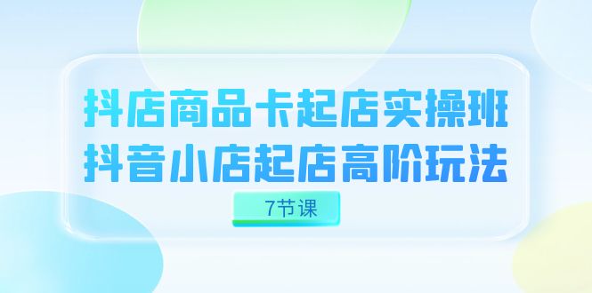 抖店-商品卡起店实战班，抖音小店起店高阶玩法（7节课）-117资源网