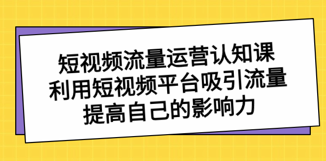 短视频流量-运营认知课，利用短视频平台吸引流量，提高自己的影响力-117资源网