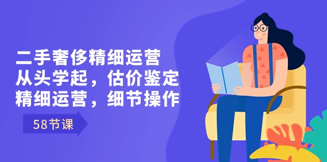 二手奢侈精细运营从头学起，估价鉴定，精细运营，细节操作（58节）-117资源网