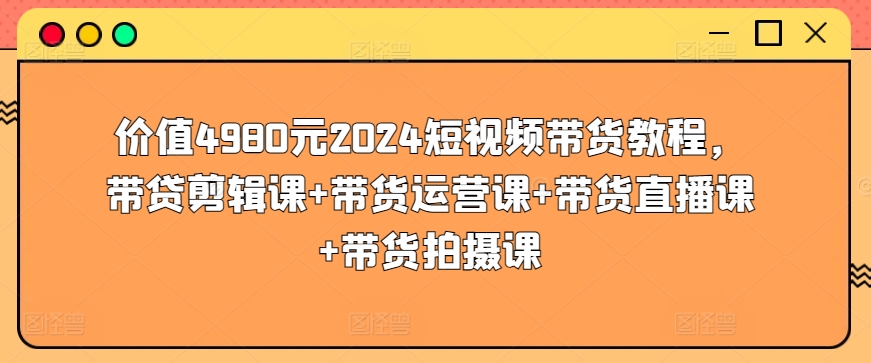 价值4980元2024短视频带货教程，带贷剪辑课+带货运营课+带货直播课+带货拍摄课-117资源网