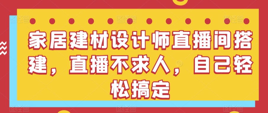 家居建材设计师直播间搭建，直播不求人，自己轻松搞定-117资源网