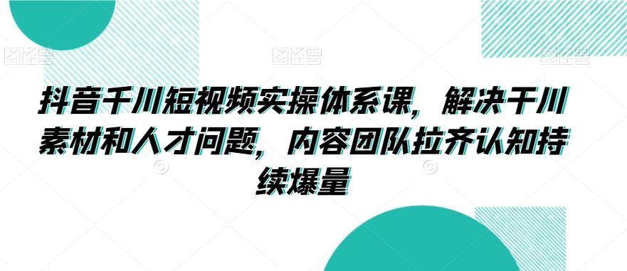 抖音千川短视频实操体系课，解决干川素材和人才问题，内容团队拉齐认知持续爆量-117资源网