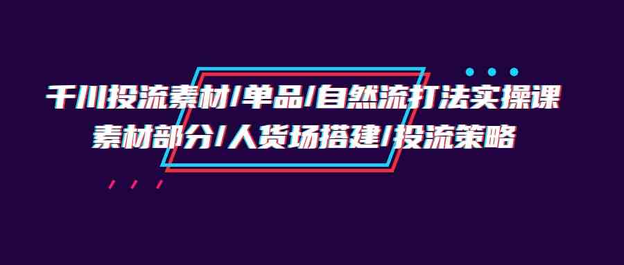 （9908期）千川投流素材/单品/自然流打法实操培训班，素材部分/人货场搭建/投流策略-117资源网