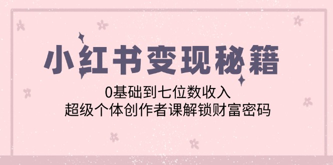 （12555期）小红书变现秘籍：0基础到七位数收入，超级个体创作者课解锁财富密码-117资源网