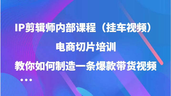 IP剪辑师内部课程（挂车视频），电商切片培训，教你如何制造一条爆款带货视频-117资源网