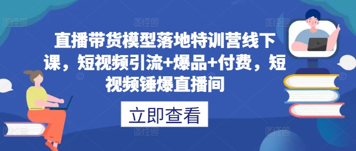 直播带货模型落地特训营线下课，​短视频引流+爆品+付费，短视频锤爆直播间-117资源网