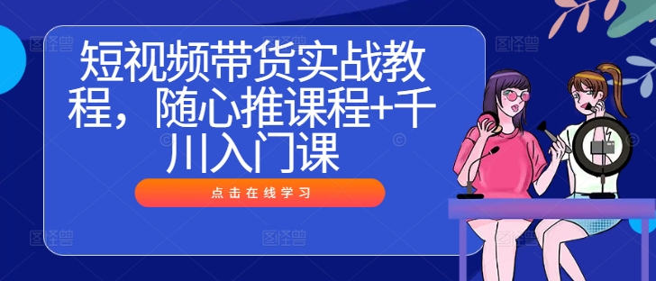 短视频带货实战教程，随心推课程+千川入门课-117资源网