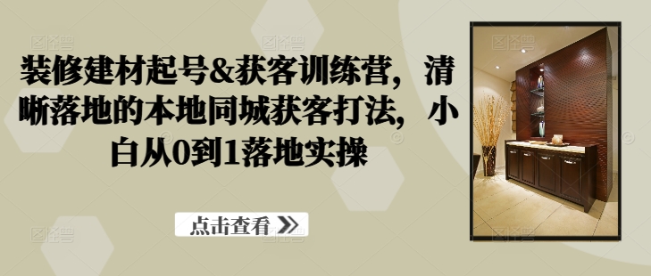 装修建材起号&获客训练营，​清晰落地的本地同城获客打法，小白从0到1落地实操-117资源网