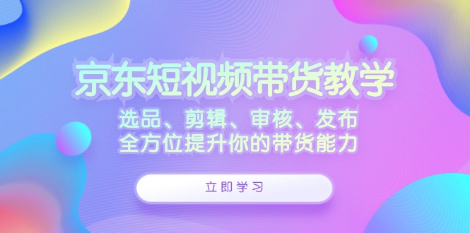 京东短视频带货教学：选品、剪辑、审核、发布，全方位提升你的带货能力-117资源网