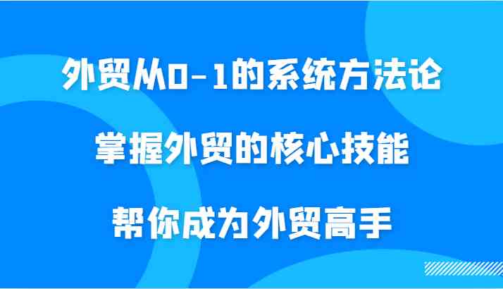 外贸从0-1的系统方法论，掌握外贸的核心技能，帮你成为外贸高手-117资源网