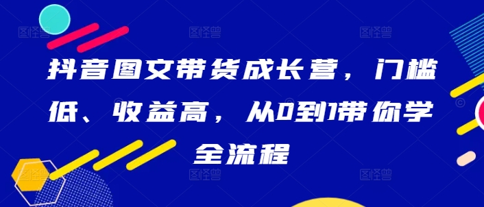 抖音图文带货成长营，门槛低、收益高，从0到1带你学全流程-117资源网