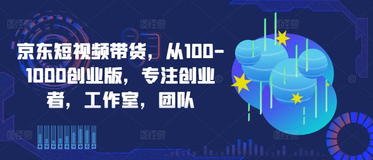 京东短视频带货，从100-1000创业版，专注创业者，工作室，团队-117资源网