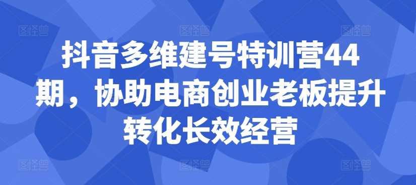 抖音多维建号特训营44期，协助电商创业老板提升转化长效经营-117资源网