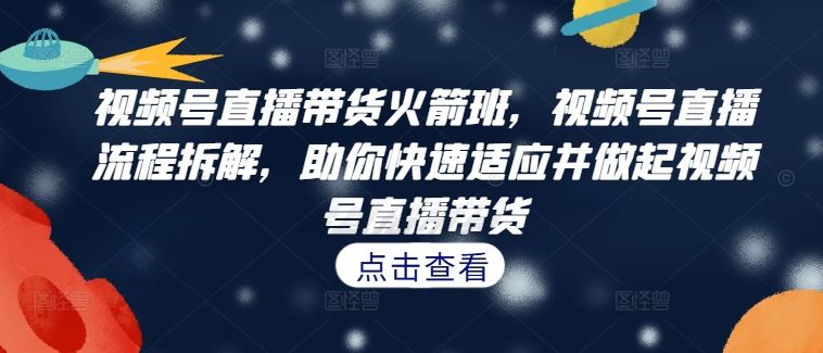 视频号直播带货火箭班，​视频号直播流程拆解，助你快速适应并做起视频号直播带货-117资源网