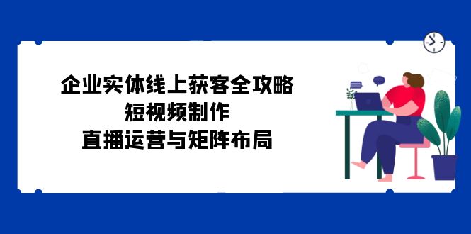 （12966期）企业实体线上获客全攻略：短视频制作、直播运营与矩阵布局-117资源网