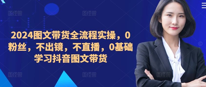 ​​​​​​2024图文带货全流程实操，0粉丝，不出镜，不直播，0基础学习抖音图文带货-117资源网