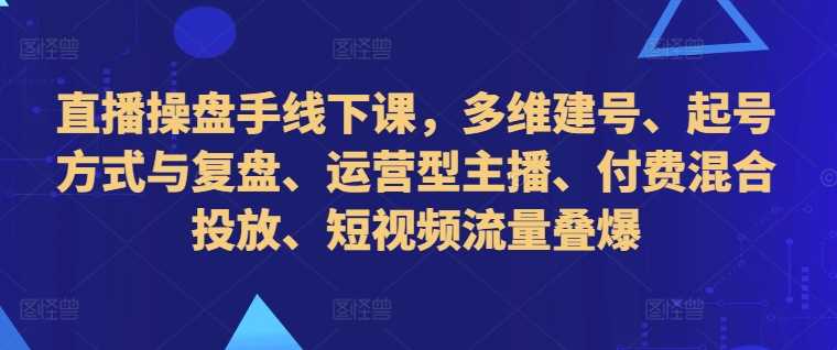 直播操盘手线下课，多维建号、起号方式与复盘、运营型主播、付费混合投放、短视频流量叠爆-117资源网