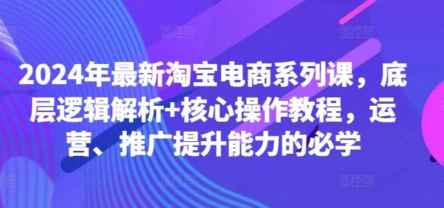 2024年最新淘宝电商系列课，底层逻辑解析+核心操作教程，运营、推广提升能力的必学-117资源网