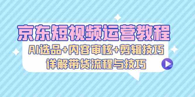 京东短视频运营教程：AI选品+内容审核+剪辑技巧，详解带货流程与技巧-117资源网