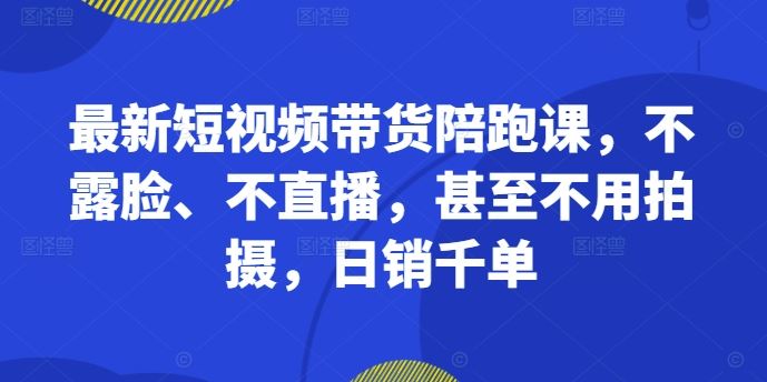 最新短视频带货陪跑课，不露脸、不直播，甚至不用拍摄，日销千单-117资源网