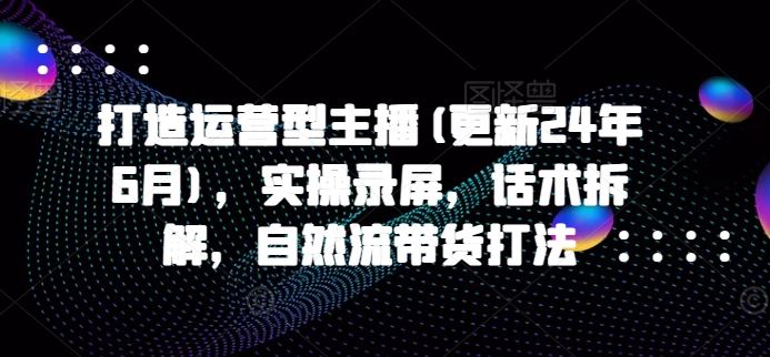 打造运营型主播(更新24年10月)，实操录屏，话术拆解，自然流带货打法-117资源网