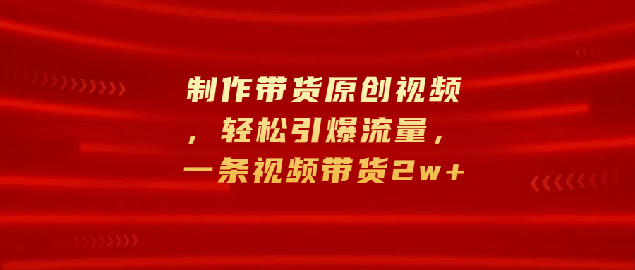 制作带货原创视频，轻松引爆流量，一条视频带货2w+-117资源网